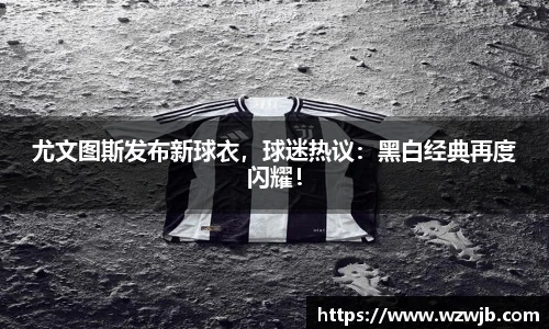 尤文图斯发布新球衣，球迷热议：黑白经典再度闪耀！