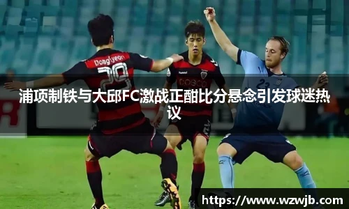 浦项制铁与大邱FC激战正酣比分悬念引发球迷热议